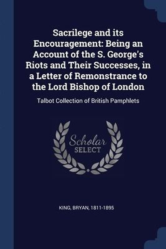 Sacrilege and its Encouragement: Being an Account of the S. George's Riots and Their Successes, in a Letter of Remonstrance to the Lord Bishop of Lond