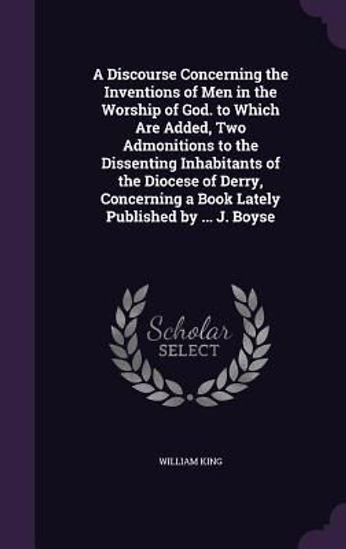 A Discourse Concerning the Inventions of Men in the Worship of God. to Which Are Added, Two Admonitions to the Dissenting Inhabitants of the Diocese of Derry, Concerning a Book Lately Published by ... J. Boyse