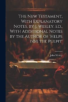The New Testament, With Explanatory Notes, by J. Wesley. Ed., With Additional Notes by the Author of 'helps for the Pulpit'