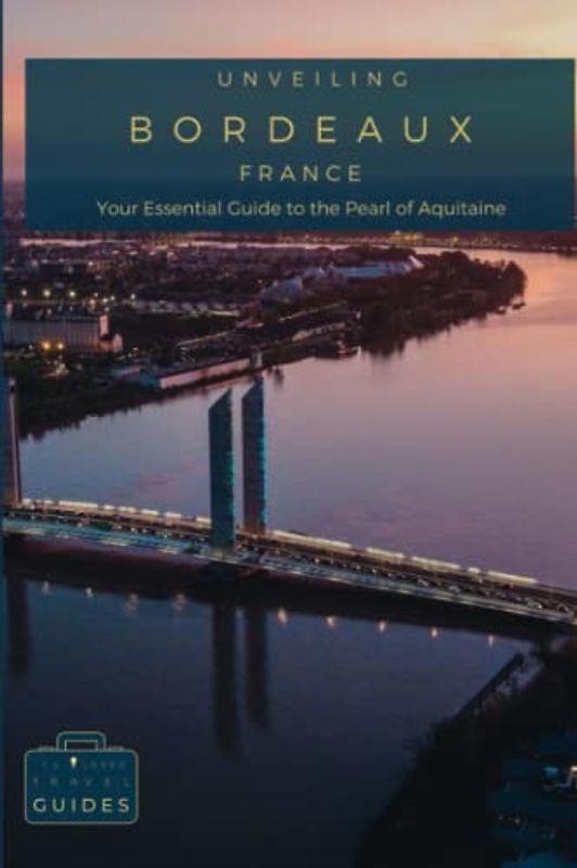 Unveiling Bordeaux: Your Essential Guide to the Pearl of Aquitaine: Savor World-Class Wines, Discover Historic Landmarks, and Embrace the Charm of ... Journey Through the Heart of French Culture)