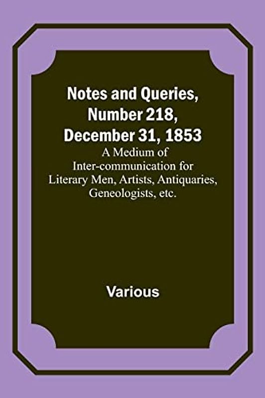 Notes and Queries, Number 218, December 31, 1853 ; A Medium of Inter-communication for Literary Men, Artists, Antiquaries, Geneologists, etc.