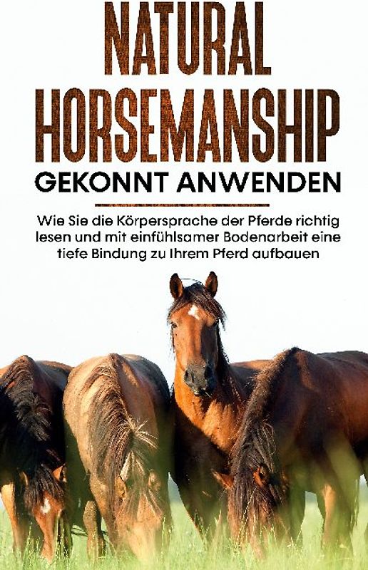 Natural Horsemanship gekonnt anwenden: Wie Sie die Körpersprache der Pferde richtig lesen und mit einfühlsamer Bodenarbeit eine tiefe Bindung zu Ihrem Pferd aufbauen