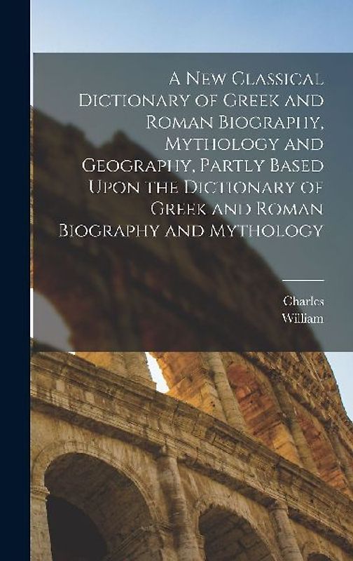 A New Classical Dictionary of Greek and Roman Biography, Mythology and Geography, Partly Based Upon the Dictionary of Greek and Roman Biography and Mythology