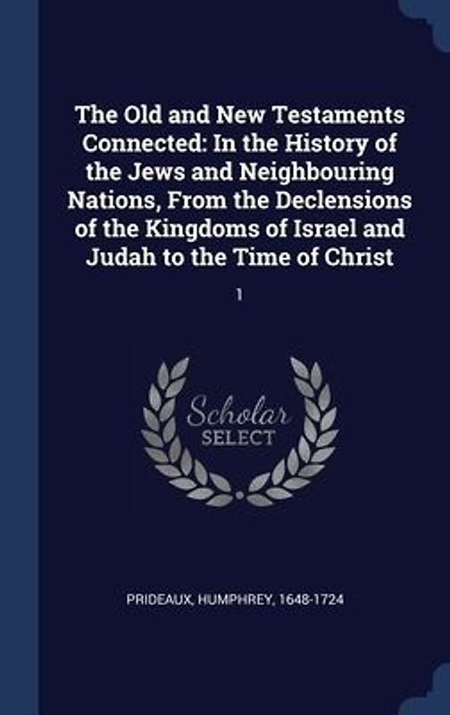 The Old and New Testaments Connected: In the History of the Jews and Neighbouring Nations, From the Declensions of the Kingdoms of Israel and Judah to