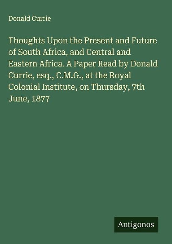 Thoughts Upon the Present and Future of South Africa, and Central and Eastern Africa. A Paper Read by Donald Currie, esq., C.M.G., at the Royal Colonial Institute, on Thursday, 7th June, 1877