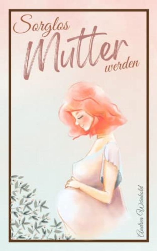 Sorglos Mutter werden: Alles Wichtige für eine gesunde Schwangerschaft - Begleitender Schwangerschaftsratgeber von der Empfängnis bis zum ersten Babyjahr