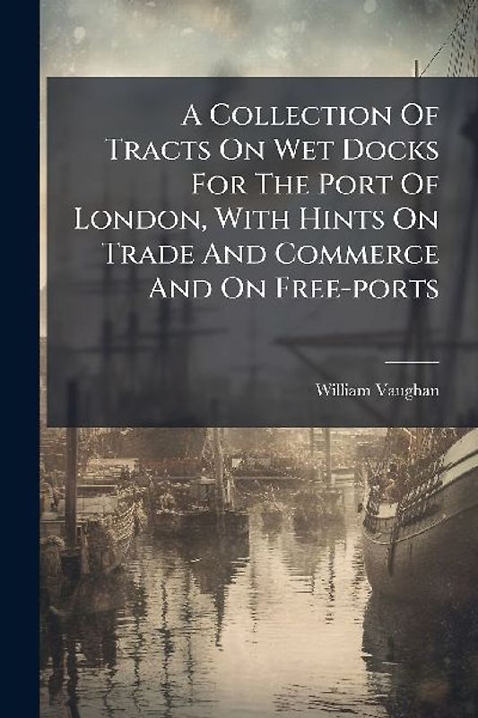 A Collection Of Tracts On Wet Docks For The Port Of London, With Hints On Trade And Commerce And On Free-ports
