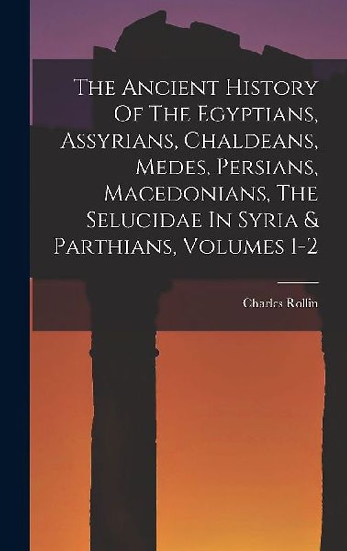 The Ancient History Of The Egyptians, Assyrians, Chaldeans, Medes, Persians, Macedonians, The Selucidae In Syria & Parthians, Volumes 1-2