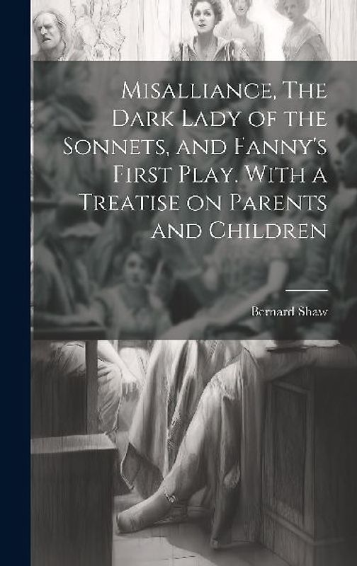 Misalliance, The Dark Lady of the Sonnets, and Fanny's First Play. With a Treatise on Parents and Children