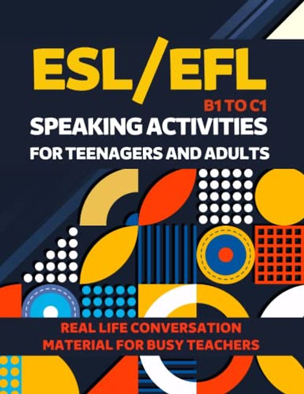 ESL/EFL SPEAKING ACTIVITIES FOR TEENAGERS AND ADULTS B1 TO C1 REAL LIFE CONVERSATION MATERIAL FOR BUSY TEACHERS: INTERMEDIATE TO ADVANCED EXERCISES, ... ENGLISH AS A SECOND LANGUAGE, ENGLISH EXAM