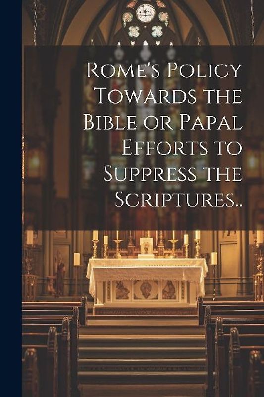 Rome's Policy Towards the Bible or Papal Efforts to Suppress the Scriptures..
