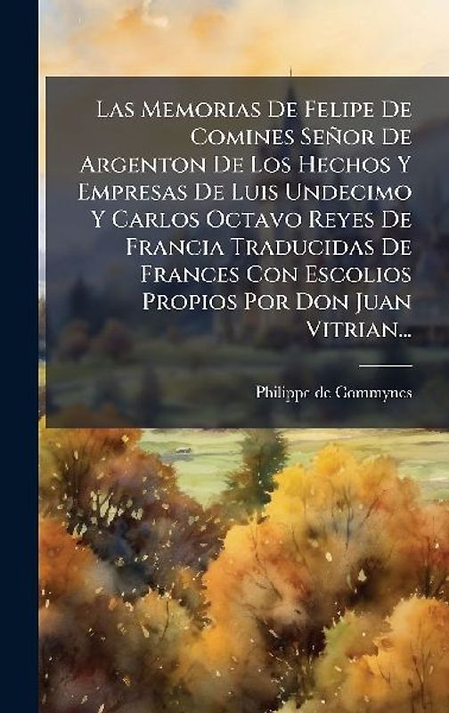 Las Memorias De Felipe De Comines Señor De Argenton De Los Hechos Y Empresas De Luis Undecimo Y Carlos Octavo Reyes De Francia Traducidas De Frances Con Escolios Propios Por Don Juan Vitrian...