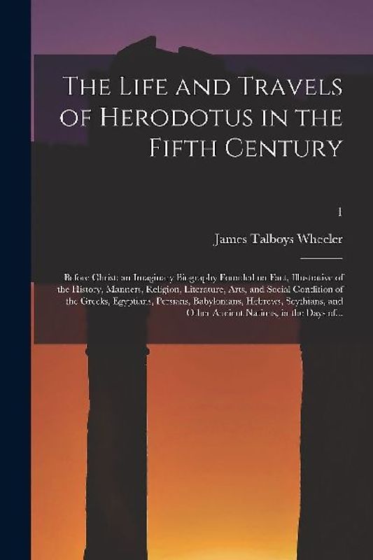 The Life and Travels of Herodotus in the Fifth Century: Before Christ: an Imaginary Biography Founded on Fact, Illustrative of the History, Manners, R