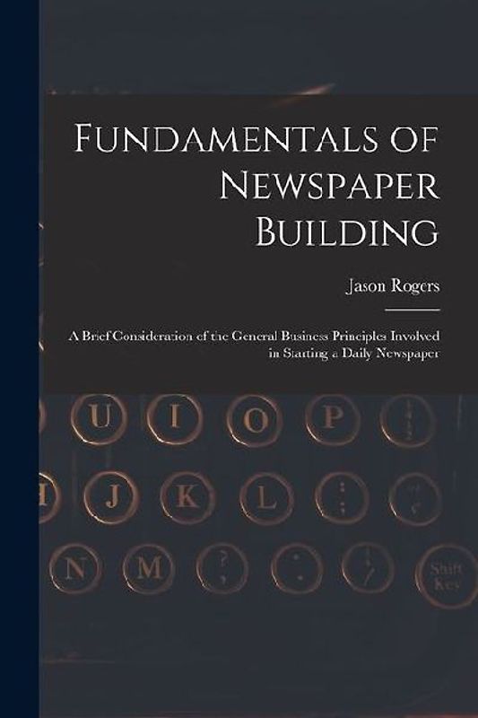 Fundamentals of Newspaper Building: A Brief Consideration of the General Business Principles Involved in Starting a Daily Newspaper