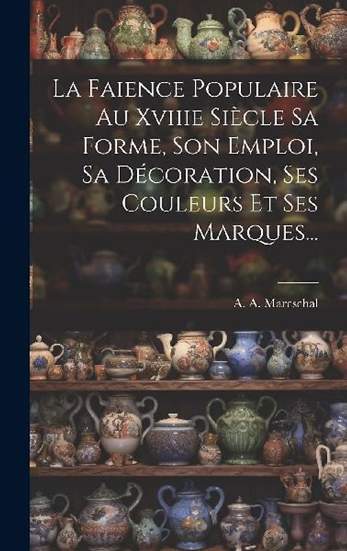 La Faience Populaire Au Xviiie Siècle Sa Forme, Son Emploi, Sa Décoration, Ses Couleurs Et Ses Marques...