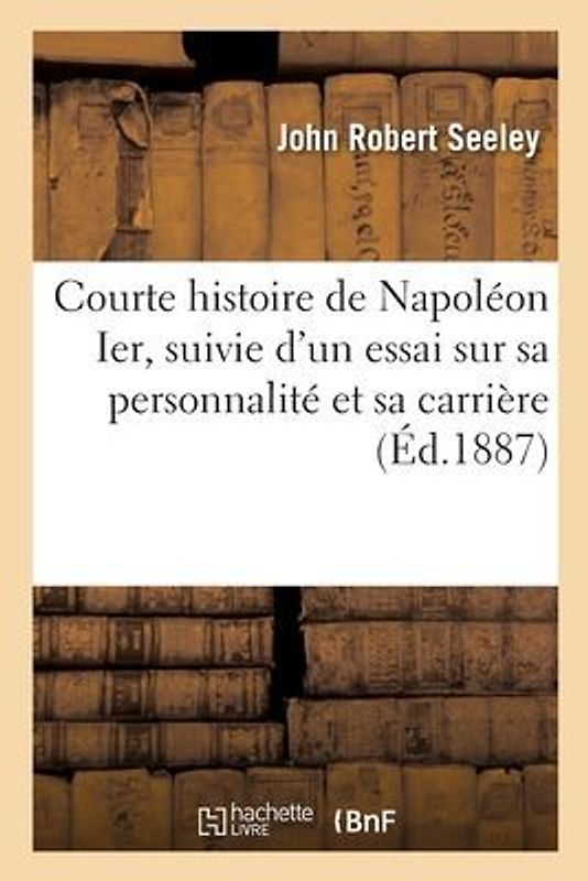 Courte Histoire de Napoléon Ier, Suivie d'Un Essai Sur Sa Personnalité Et Sa Carrière