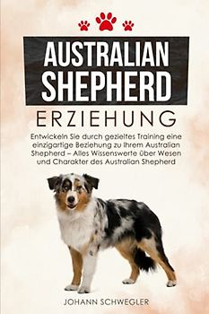 Australian Shepherd Erziehung: Entwickeln Sie durch gezieltes Training eine einzigartige Beziehung zu Ihrem Australian Shepherd - Alles Wissenswerte über Wesen und Charakter des Australian Shepherd