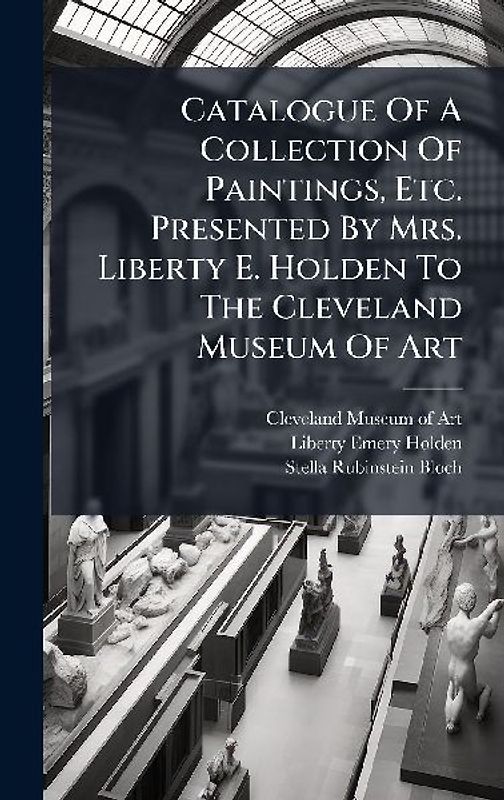Catalogue Of A Collection Of Paintings, Etc. Presented By Mrs. Liberty E. Holden To The Cleveland Museum Of Art