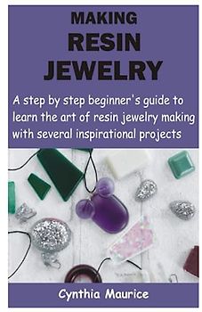 MAKING RESIN JEWELRY: A step by step beginner’s guide to learn the art of resin jewelry making with several inspirational projects