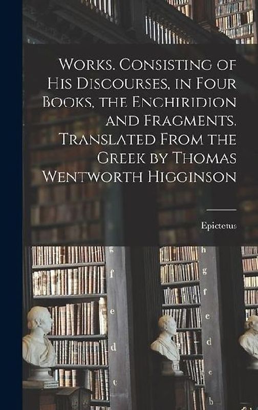 Works. Consisting of his Discourses, in Four Books, the Enchiridion and Fragments. Translated From the Greek by Thomas Wentworth Higginson