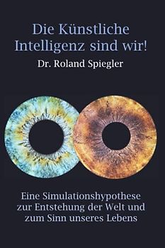 Die Künstliche Intelligenz sind wir!: Eine Simulationshypothese zur Entstehung der Welt und zum Sinn unseres Lebens