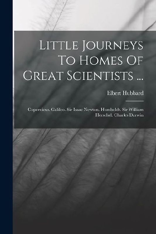 Little Journeys To Homes Of Great Scientists ...: Copernicus. Galileo. Sir Isaac Newton. Humboldt. Sir William Herschel. Charles Darwin