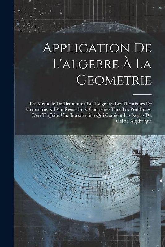 Application De L'algebre À La Geometrie: Ou Methode De Démontrer Par L'algebre, Les Theorêmes De Geometrie, & D'en Résoudre & Construire Tous Les Prob