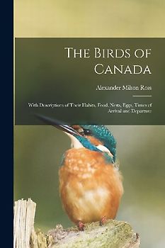 The Birds of Canada: With Descriptions of Their Habits, Food, Nests, Eggs, Times of Arrival and Departure