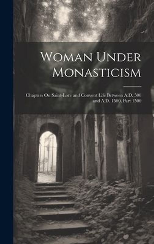 Woman Under Monasticism: Chapters On Saint-Lore and Convent Life Between A.D. 500 and A.D. 1500, Part 1500