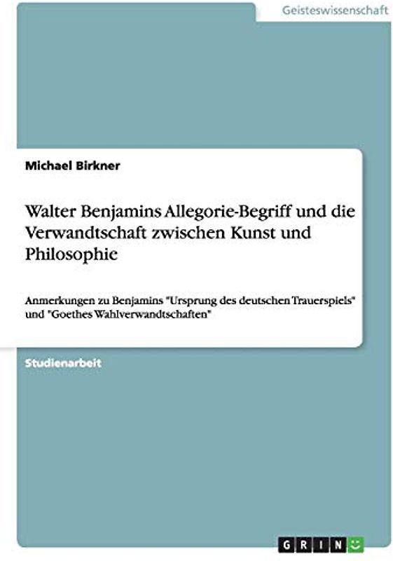 Walter Benjamins Allegorie-Begriff und die Verwandtschaft zwischen Kunst und Philosophie: Anmerkungen zu Benjamins "Ursprung des deutschen Trauerspiels" und "Goethes Wahlverwandtschaften"