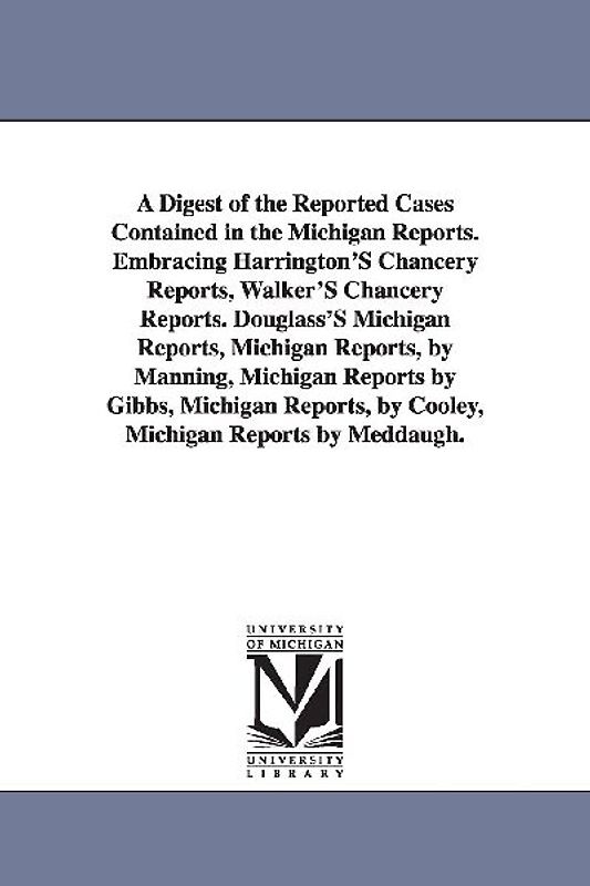 A Digest of the Reported Cases Contained in the Michigan Reports. Embracing Harrington'S Chancery Reports, Walker'S Chancery Reports. Douglass'S Michigan Reports, Michigan Reports, by Manning, Michigan Reports by Gibbs, Michigan Reports, by Cooley, Michigan