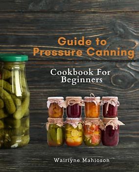Guide to Pressure Canning For Beginners: Pressure Canning 101: Mouthwatering Recipes and Techniques to Preserve Food for Emergencies and Everyday Meals
