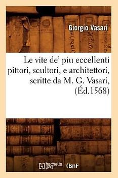 Le Vite De' Piu Eccellenti Pittori, Scultori, E Architettori, Scritte Da M. G. Vasari, (Éd.1568)