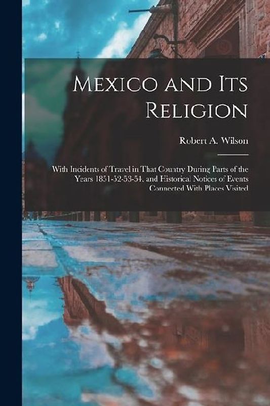 Mexico and its Religion: With Incidents of Travel in That Country During Parts of the Years 1851-52-53-54, and Historical Notices of Events Con