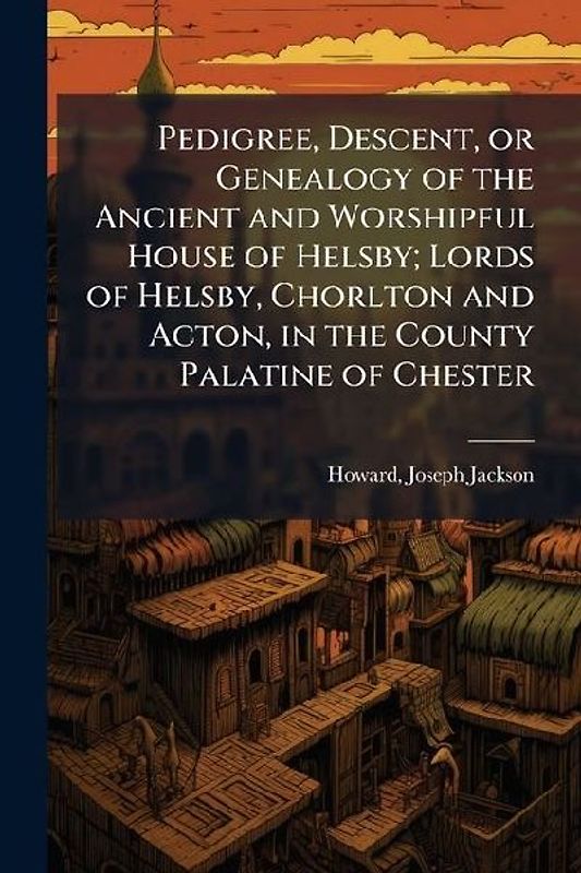 Pedigree, Descent, or Genealogy of the Ancient and Worshipful House of Helsby; Lords of Helsby, Chorlton and Acton, in the County Palatine of Chester