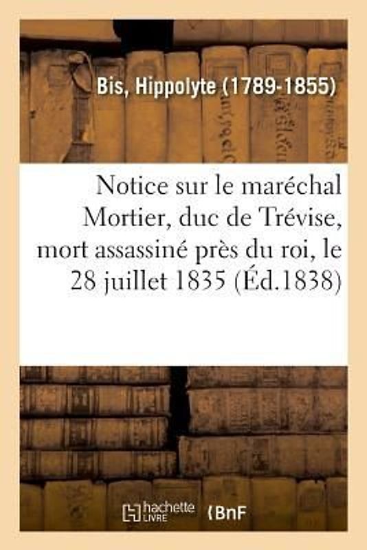 Notice Sur Le Maréchal Mortier, Duc de Trévise, Mort Assassiné Près Du Roi, Le 28 Juillet 1835