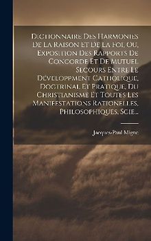 Dictionnaire Des Harmonies De La Raison Et De La Foi, Ou, Exposition Des Rapports De Concorde Et De Mutuel Secours Entre Le Développment Catholique, Doctrinal Et Pratique, Du Christianisme Et Toutes Les Manifestations Rationelles, Philosophiques, Scie...