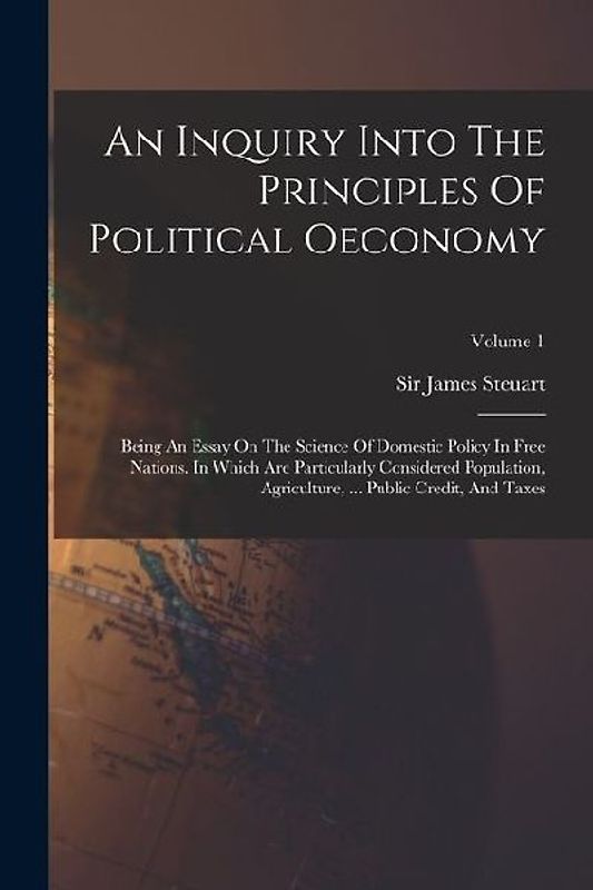 An Inquiry Into The Principles Of Political Oeconomy: Being An Essay On The Science Of Domestic Policy In Free Nations. In Which Are Particularly Cons