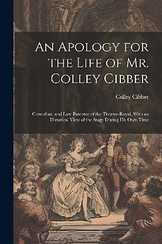 An Apology for the Life of Mr. Colley Cibber: Comedian, and Late Patentee of the Theatre-Royal. With an Historical View of the Stage During His Own Ti