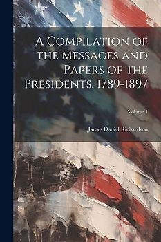 A Compilation of the Messages and Papers of the Presidents, 1789-1897; Volume 1