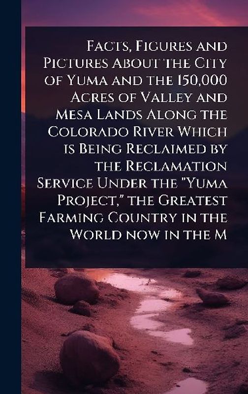 Facts, Figures and Pictures About the City of Yuma and the 150,000 Acres of Valley and Mesa Lands Along the Colorado River Which is Being Reclaimed by the Reclamation Service Under the "Yuma Project," the Greatest Farming Country in the World now in the M