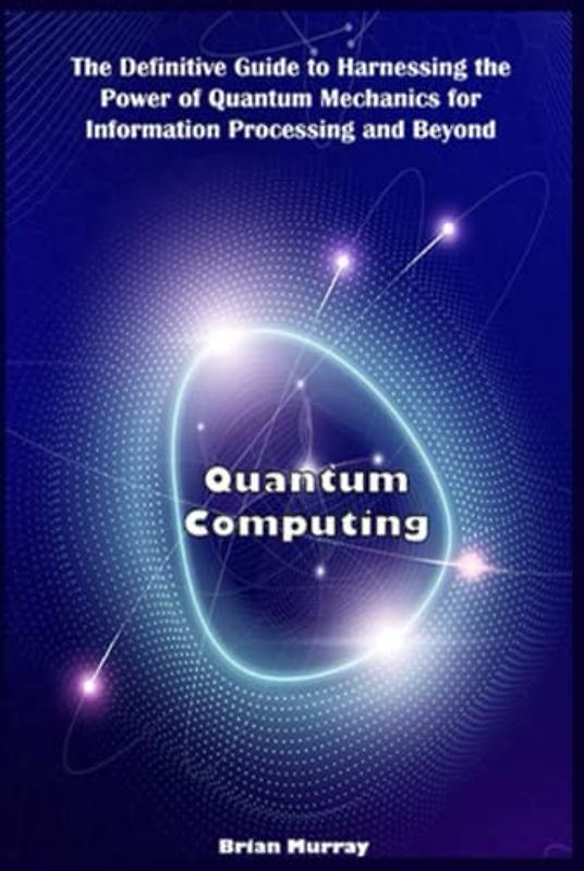 Quantum Computing: The Definitive Guide to Harnessing the Power of Quantum Mechanics for Information Processing and Beyond