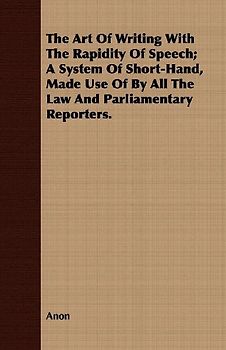 The Art Of Writing With The Rapidity Of Speech; A System Of Short-Hand, Made Use Of By All The Law And Parliamentary Reporters.
