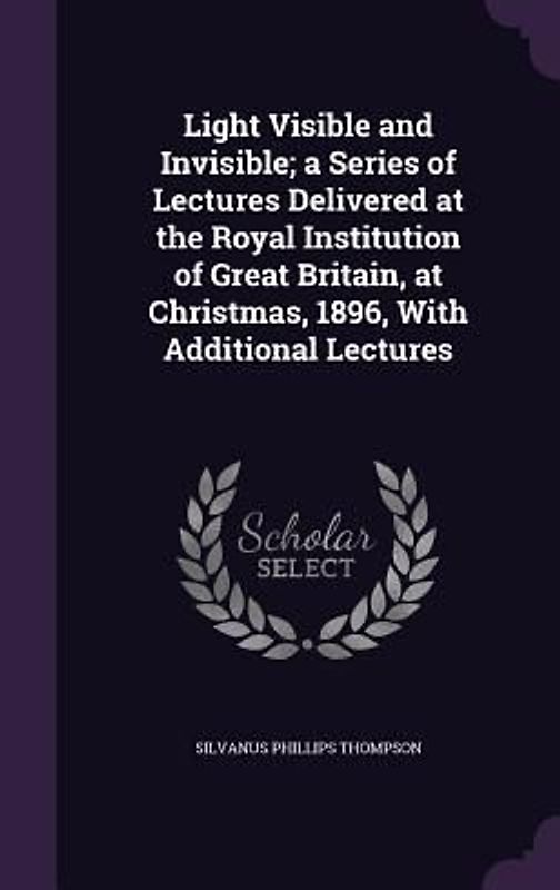 Light Visible and Invisible; a Series of Lectures Delivered at the Royal Institution of Great Britain, at Christmas, 1896, With Additional Lectures