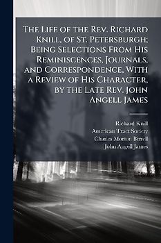 The Life of the Rev. Richard Knill, of St. Petersburgh; Being Selections From His Reminiscences, Journals, and Correspondence, With a Review of His Character, by the Late Rev. John Angell James