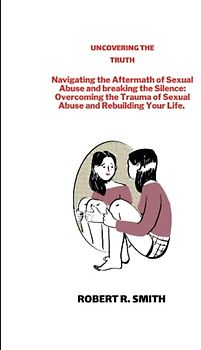 UNCOVERING THE TRUTH: Navigating the Aftermath of Sexual Abuse and breaking the Silence: Overcoming the Trauma of Sexual Abuse and Rebuilding Your Life. (Breaking the silence of abuse)