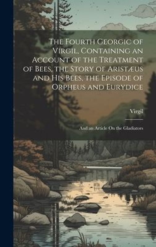 The Fourth Georgic of Virgil, Containing an Account of the Treatment of Bees, the Story of Aristæus and His Bees, the Episode of Orpheus and Eurydice; and an Article On the Gladiators