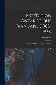 Expédition Antarctique Française (1903-1905): Commandée Par le dr. Jean Charcot