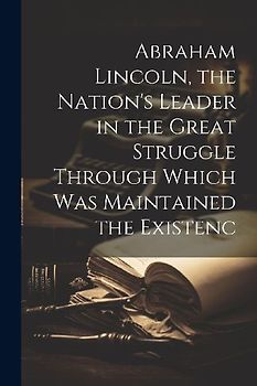Abraham Lincoln, the Nation's Leader in the Great Struggle Through Which was Maintained the Existenc
