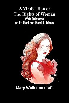 A Vindication of the Rights of Woman; With Strictures on Political and Moral Subjects